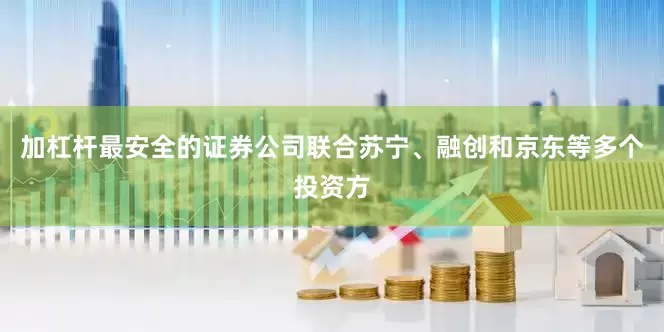 加杠杆最安全的证券公司联合苏宁、融创和京东等多个投资方